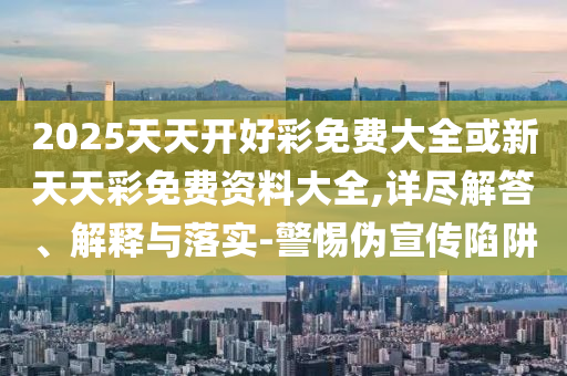 2025天天开好彩免费大全或新天天彩免费资料大全,详尽解答、解释与落实-警惕伪宣传陷阱